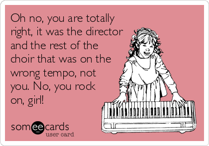 Oh no, you are totally
right, it was the director
and the rest of the
choir that was on the
wrong tempo, not
you. No, you rock
on, girl!
