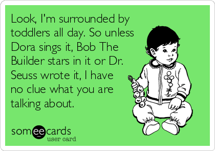 Look, I'm surrounded by
toddlers all day. So unless
Dora sings it, Bob The
Builder stars in it or Dr.
Seuss wrote it, I have
no clue what you are
talking about.