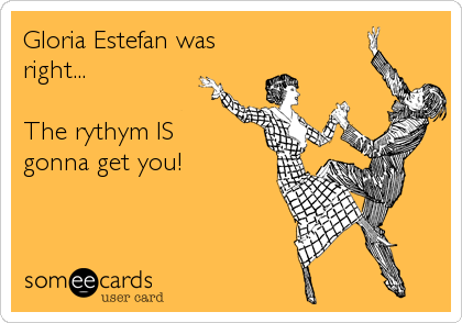 Gloria Estefan was
right...

The rythym IS 
gonna get you!