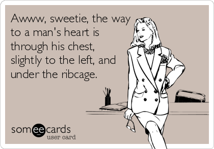 Awww, sweetie, the way
to a man's heart is 
through his chest,
slightly to the left, and
under the ribcage.