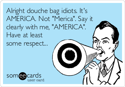 Alright douche bag idiots. It's
AMERICA. Not "Merica". Say it
clearly with me, "AMERICA".
Have at least
some respect...