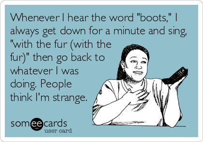 Whenever I hear the word "boots," I
always get down for a minute and sing,
"with the fur (with the
fur)" then go back to 
whatever I was
doing. People
think I'm strange.