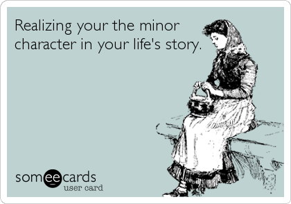 Realizing your the minor
character in your life's story.