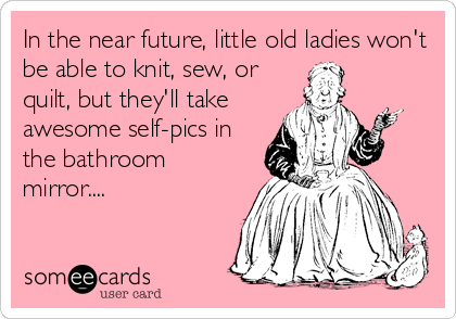 In the near future, little old ladies won't
be able to knit, sew, or
quilt, but they'll take
awesome self-pics in
the bathroom
mirror....