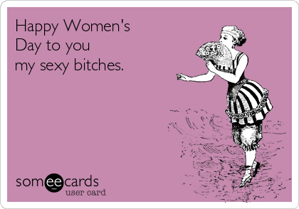 Happy Women's
Day to you 
my sexy bitches.