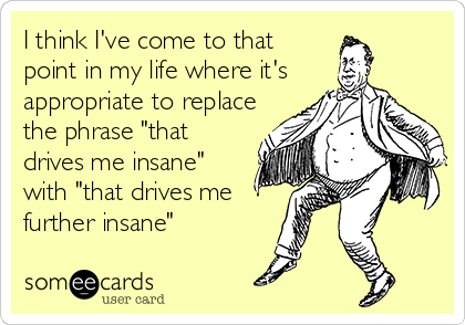 I think I've come to that
point in my life where it's
appropriate to replace
the phrase "that
drives me insane"
with "that drives me
further insane"