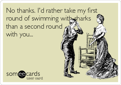 No thanks. I'd rather take my first
round of swimming with sharks
than a second round 
with you...