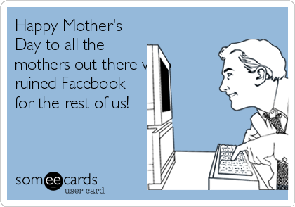 Happy Mother's
Day to all the
mothers out there who
ruined Facebook
for the rest of us!