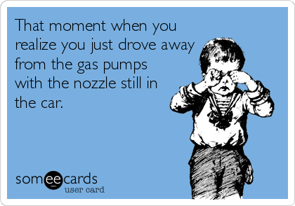 That moment when you
realize you just drove away
from the gas pumps
with the nozzle still in
the car.