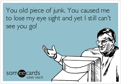 You old piece of junk. You caused me
to lose my eye sight and yet I still can't
see you go!