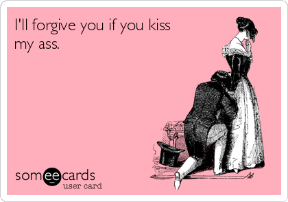 I'll forgive you if you kiss 
my ass.