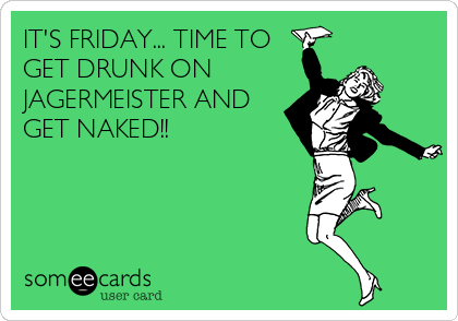 IT'S FRIDAY... TIME TO
GET DRUNK ON
JAGERMEISTER AND
GET NAKED!!