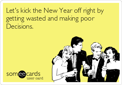 Let's kick the New Year off right by
getting wasted and making poor
Decisions.