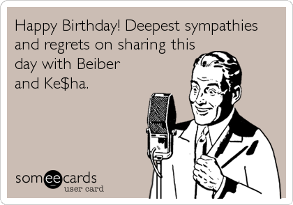 Happy Birthday! Deepest sympathies
and regrets on sharing this
day with Beiber
and Ke$ha.
