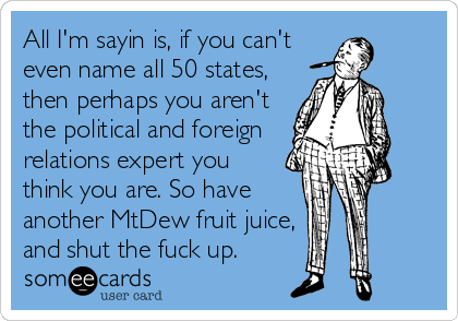 All I'm sayin is, if you can't
even name all 50 states,
then perhaps you aren't
the political and foreign
relations expert you
think you are. So have
another MtDew fruit juice,
and shut the fuck up.