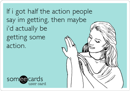If i got half the action people
say im getting, then maybe
i'd actually be
getting some
action.