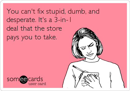 You can't fix stupid, dumb, and
desperate. It's a 3-in-1
deal that the store
pays you to take.