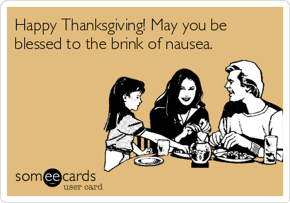 Happy Thanksgiving! May you be
blessed to the brink of nausea.