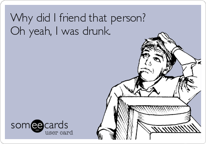Why did I friend that person?
Oh yeah, I was drunk.