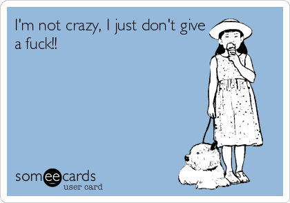 I'm not crazy, I just don't give
a fuck!!