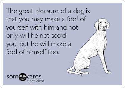 The great pleasure of a dog is
that you may make a fool of 
yourself with him and not
only will he not scold
you, but he will make a
foo