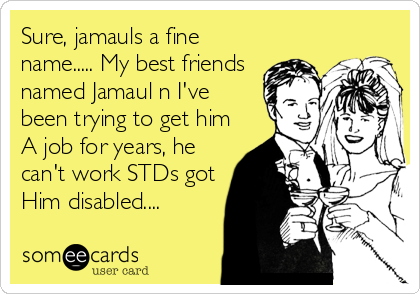 Sure, jamauls a fine
name..... My best friends
named Jamaul n I've
been trying to get him
A job for years, he
can't work STDs got
Him disabled....