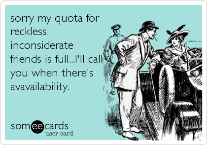 sorry my quota for
reckless,
inconsiderate
friends is full...I'll call
you when there's
avavailability.