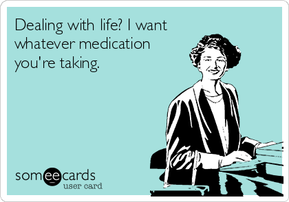 Dealing with life? I want
whatever medication
you're taking.