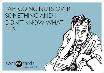 I'AM GOING NUTS OVER
SOMETHING AND I
DON'T KNOW WHAT
IT IS.