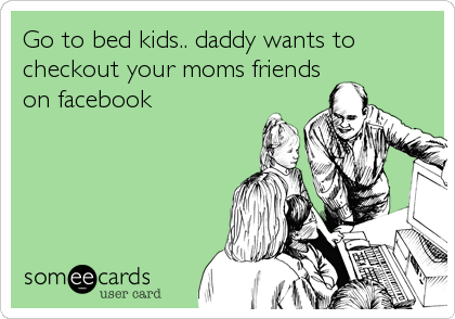 Go to bed kids.. daddy wants to
checkout your moms friends
on facebook