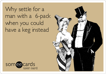 Why settle for a
man with a  6-pack
when you could
have a keg instead