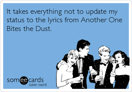 It takes everything not to update my
status to the lyrics from Another One
Bites the Dust.