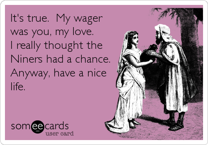 It's true.  My wager
was you, my love.
I really thought the
Niners had a chance.
Anyway, have a nice
life.