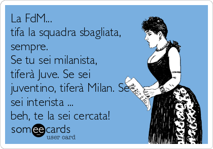 La FdM...
tifa la squadra sbagliata,
sempre. 
Se tu sei milanista,
tiferà Juve. Se sei
juventino, tiferà Milan. Se
sei interista ...
beh, te la sei cercata!