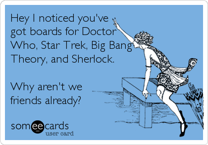 Hey I noticed you've
got boards for Doctor
Who, Star Trek, Big Bang
Theory, and Sherlock.

Why aren't we
friends already?