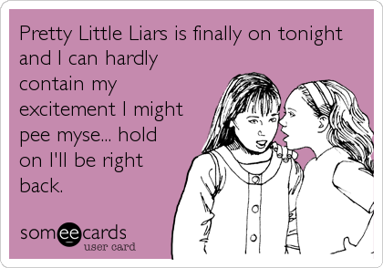 Pretty Little Liars is finally on tonight
and I can hardly
contain my
excitement I might
pee myse... hold
on I'll be right
back.
