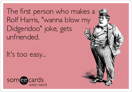 The first person who makes a
Rolf Harris, "wanna blow my
Didgeridoo" joke, gets
unfriended.

It's too easy...