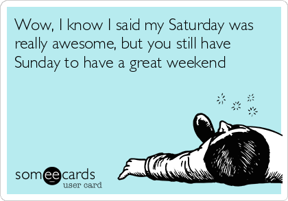 Wow, I know I said my Saturday was
really awesome, but you still have
Sunday to have a great weekend