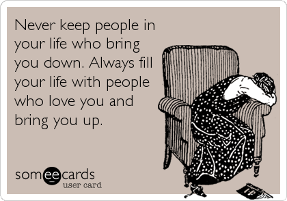 Never keep people in
your life who bring
you down. Always fill
your life with people
who love you and
bring you up.