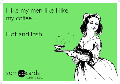 I like my men like I like 
my coffee ..... 

Hot and Irish
