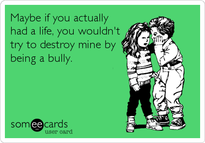 Maybe if you actually
had a life, you wouldn't
try to destroy mine by
being a bully.