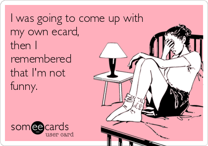 I was going to come up with
my own ecard, 
then I
remembered
that I'm not
funny.