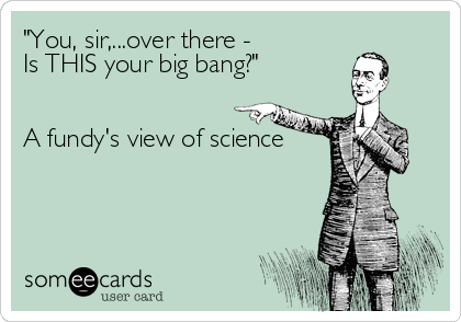 "You, sir,...over there - 
Is THIS your big bang?"


A fundy's view of science