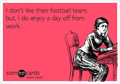 I don't like their football team;
but, I do enjoy a day off from
work.