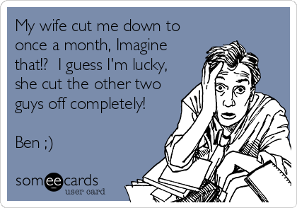My wife cut me down to
once a month, Imagine
that!?  I guess I'm lucky,
she cut the other two
guys off completely!

Ben ;)