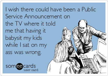 I wish there could have been a Public
Service Announcement on
the TV where it told
me that having it
babysit my kids
while I sat on my
ass was wrong.
