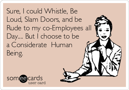 Sure, I could Whistle, Be
Loud, Slam Doors, and be
Rude to my co-Employees all
Day.... But I choose to be
a Considerate  Human
Being.