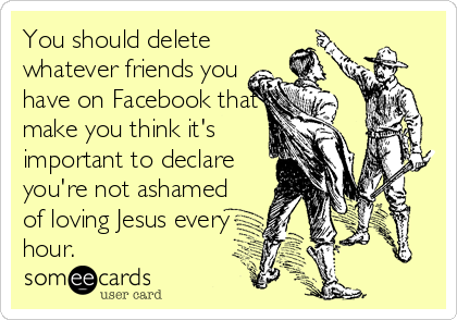 You should delete
whatever friends you
have on Facebook that
make you think it's
important to declare
you're not ashamed
of loving Jesus every%