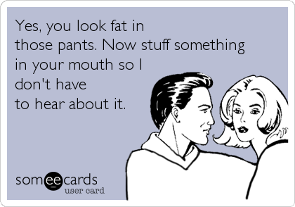 Yes, you look fat in 
those pants. Now stuff something
in your mouth so I
don't have
to hear about it.