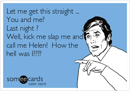 Let me get this straight ...
You and me?
Last night ?
Well, kick me slap me and
call me Helen!  How the
hell was I????